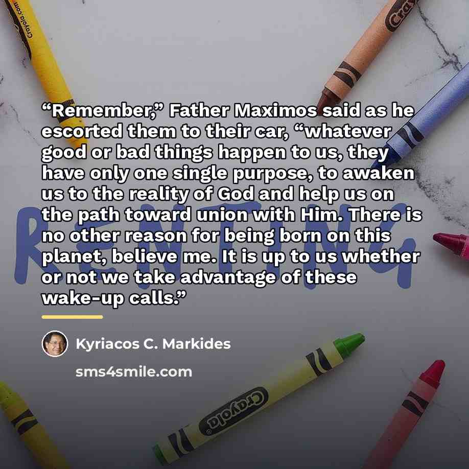 “Remember,” Father Maximos said as he escorted them to their car, “whatever good or bad things happen to us, they have only one single purpose, to awaken us to the reality of God and help us on the path toward union with Him. There is no other reason for being born on this planet, believe me. It is…” quote by Kyriacos C. Markides