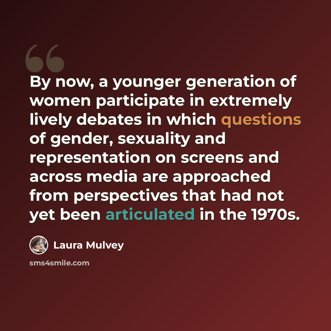 “By now, a younger generation of women participate in extremely lively debates in which questions of gender, sexuality and representation on screens and across media are approached from perspectives that had not yet been articulated in the 1970s.” quote by Laura Mulvey