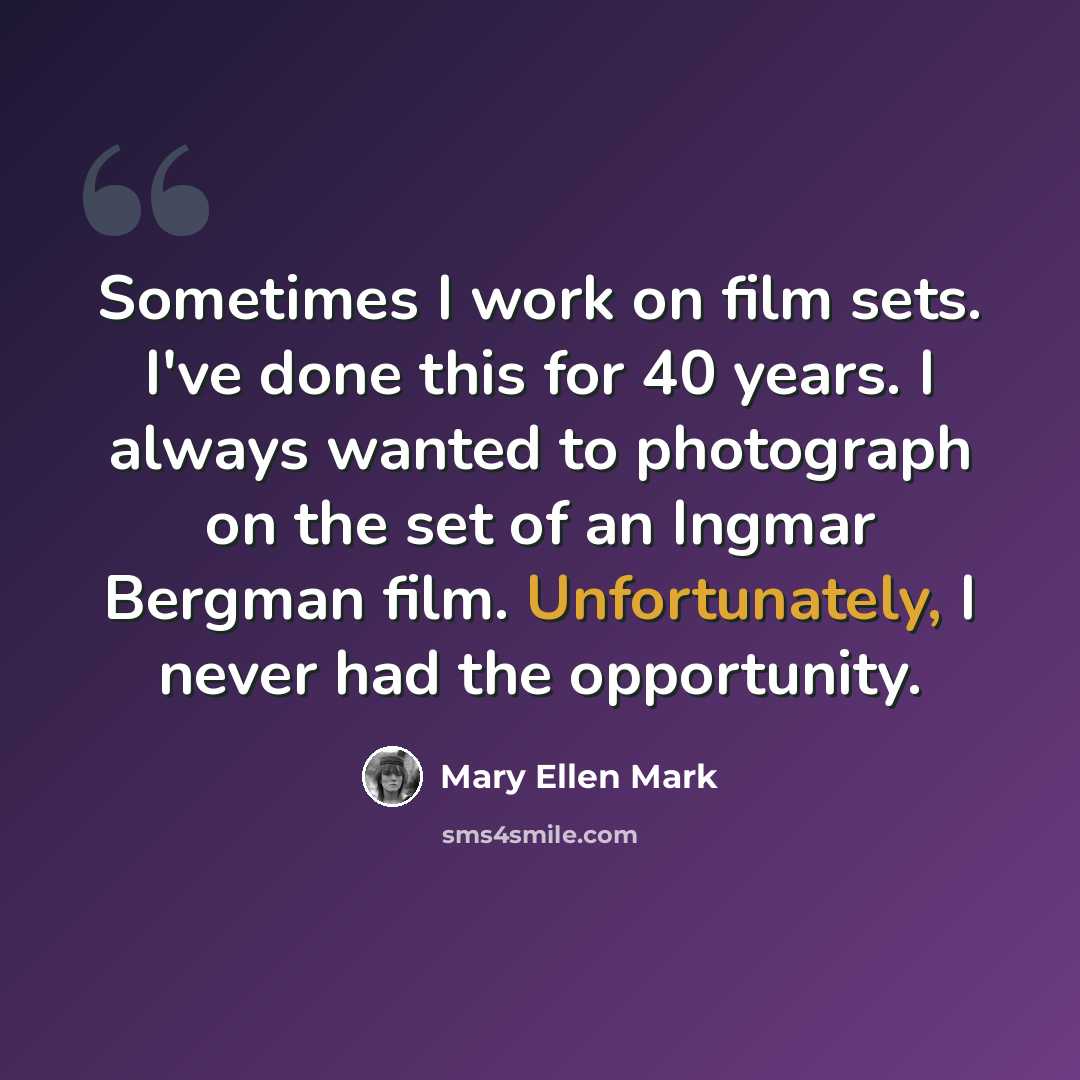 “Sometimes I work on film sets. I've done this for 40 years. I always wanted to photograph on the set of an Ingmar Bergman film. Unfortunately, I never had the opportunity.” quote by Mary Ellen Mark