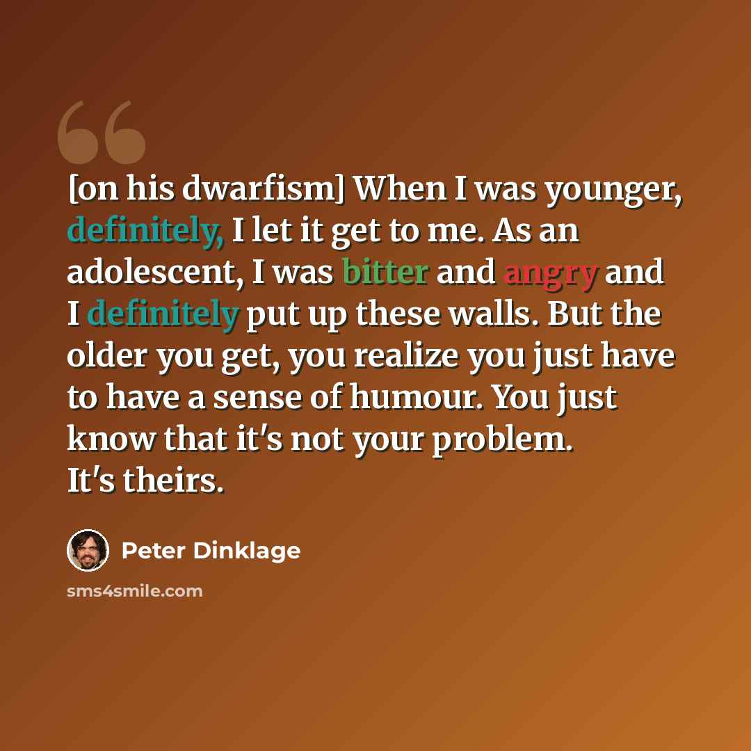 “[on his dwarfism] When I was younger, definitely, I let it get to me. As an adolescent, I was bitter and angry and I definitely put up these walls. But the older you get, you realize you just have to have a sense of humour. You just know that it's not your problem. It's theirs.” quote by Peter Dinklage
