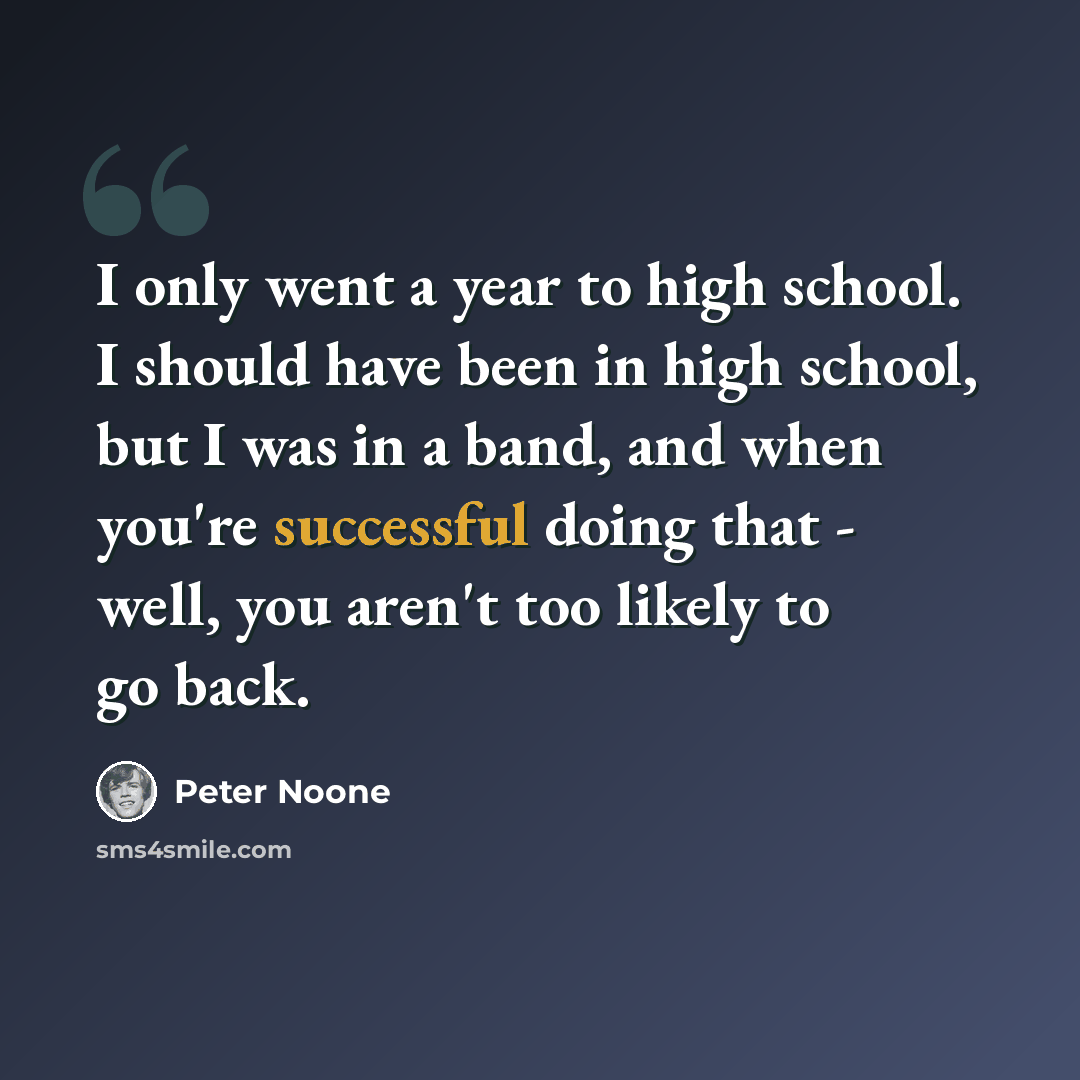 “I only went a year to high school. I should have been in high school, but I was in a band, and when you're successful doing that - well, you aren't too likely to go back.” quote by Peter Noone