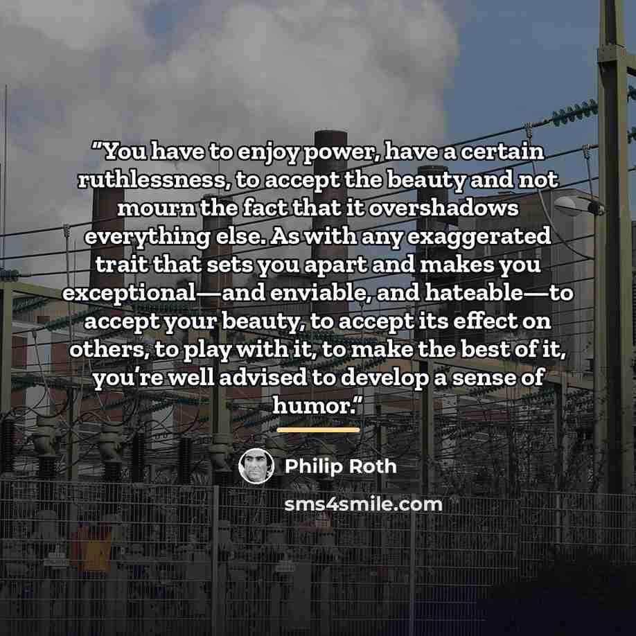“You have to enjoy power, have a certain ruthlessness, to accept the beauty and not mourn the fact that it overshadows everything else. As with any exaggerated trait that sets you apart and makes you exceptional—and enviable, and hateable—to accept your beauty, to accept its effect on others, to…” quote by Philip Roth