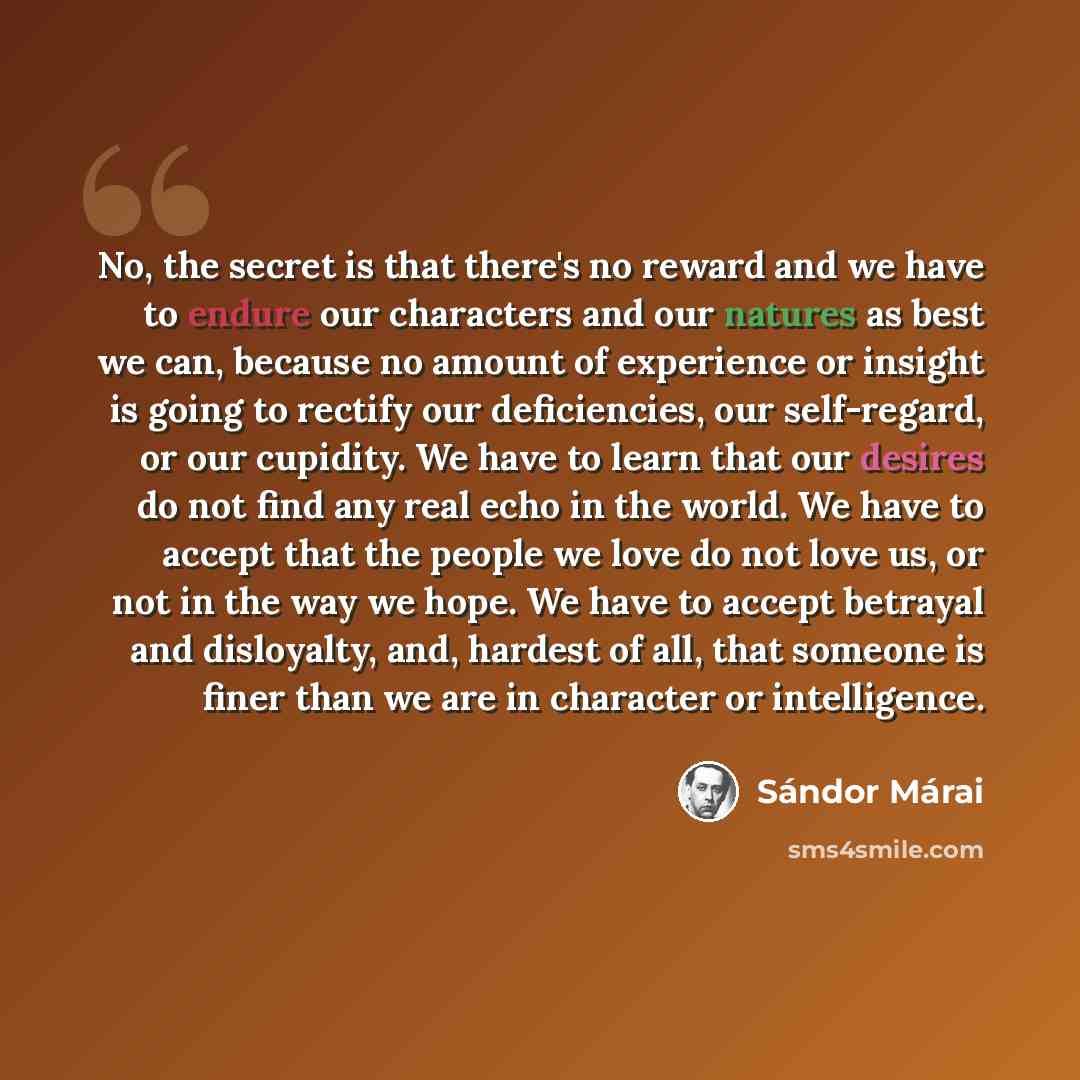 “No, the secret is that there's no reward and we have to endure our characters and our natures as best we can, because no amount of experience or insight is going to rectify our deficiencies, our self-regard, or our cupidity. We have to learn that our desires do not find any real echo in the world…” quote by Sándor Márai