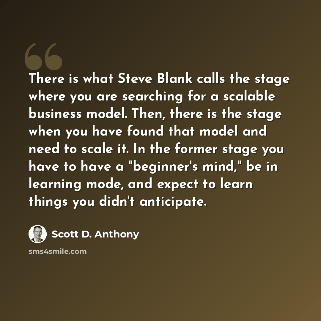 “There is what Steve Blank calls the stage where you are searching for a scalable business model. Then, there is the stage when you have found that model and need to scale it. In the former stage you have to have a "beginner's mind," be in learning mode, and expect to learn things you didn't…” quote by Scott D. Anthony