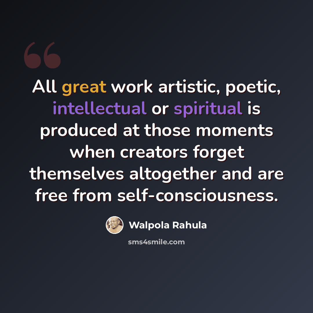 “All great work artistic, poetic, intellectual or spiritual is produced at those moments when creators forget themselves altogether and are free from self-consciousness.” quote by Walpola Rahula