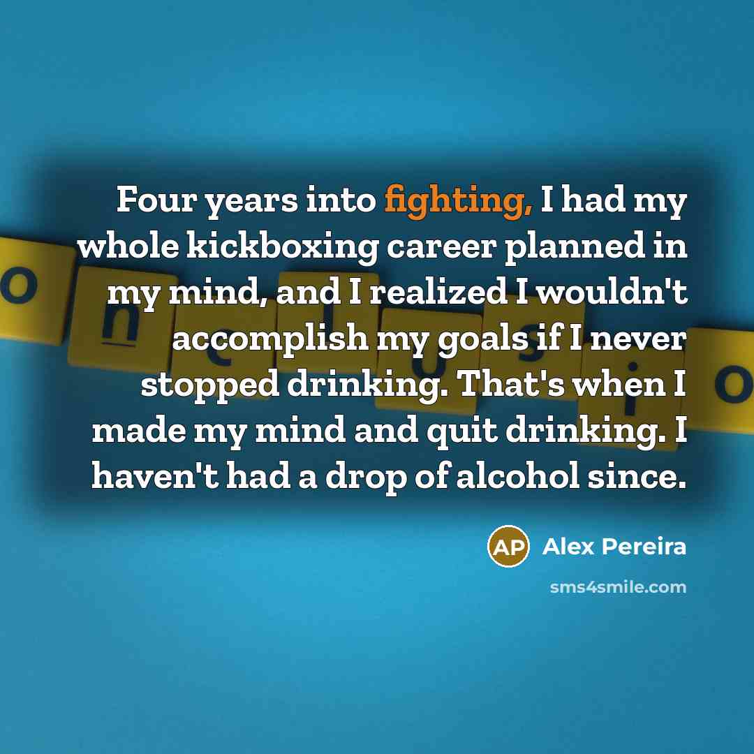 “Four years into fighting, I had my whole kickboxing career planned in my mind, and I realized I wouldn't accomplish my goals if I never stopped drinking. That's when I made my mind and quit drinking. I haven't had a drop of alcohol since.” quote by Alex Pereira
