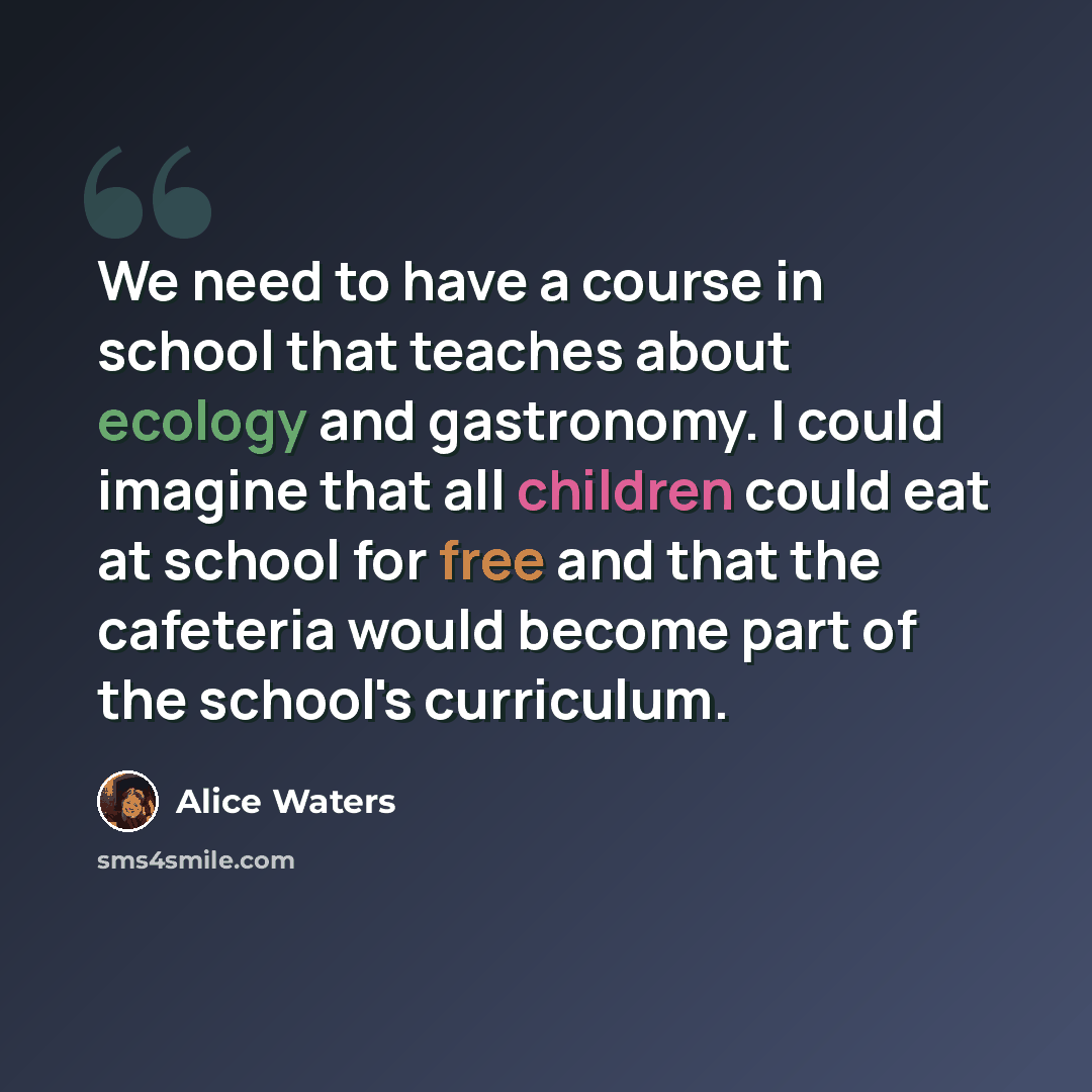 “We need to have a course in school that teaches about ecology and gastronomy. I could imagine that all children could eat at school for free and that the cafeteria would become part of the school's curriculum.” quote by Alice Waters