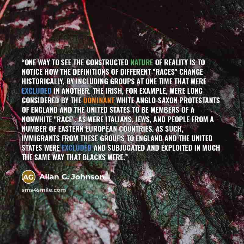 “One way to see the constructed nature of reality is to notice how the definitions of different "races" change historically, by including groups at one time that were excluded in another. The Irish, for example, were long considered by the dominant white Anglo-Saxon Protestants of England and the…” quote by Allan G. Johnson