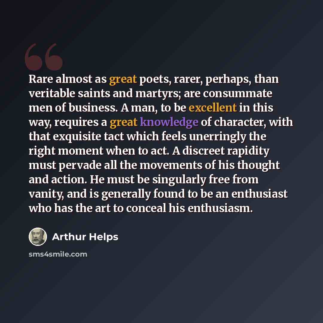 “Rare almost as great poets, rarer, perhaps, than veritable saints and martyrs; are consummate men of business. A man, to be excellent in this way, requires a great knowledge of character, with that exquisite tact which feels unerringly the right moment when to act. A discreet rapidity must pervade…” quote by Arthur Helps