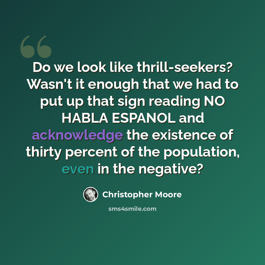 “Do we look like thrill-seekers? Wasn't it enough that we had to put up that sign reading NO HABLA ESPANOL and acknowledge the existence of thirty percent of the population, even in the negative?” quote by Christopher Moore