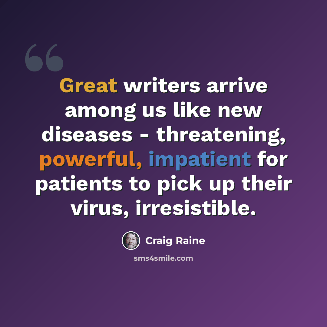 “Great writers arrive among us like new diseases - threatening, powerful, impatient for patients to pick up their virus, irresistible.” quote by Craig Raine