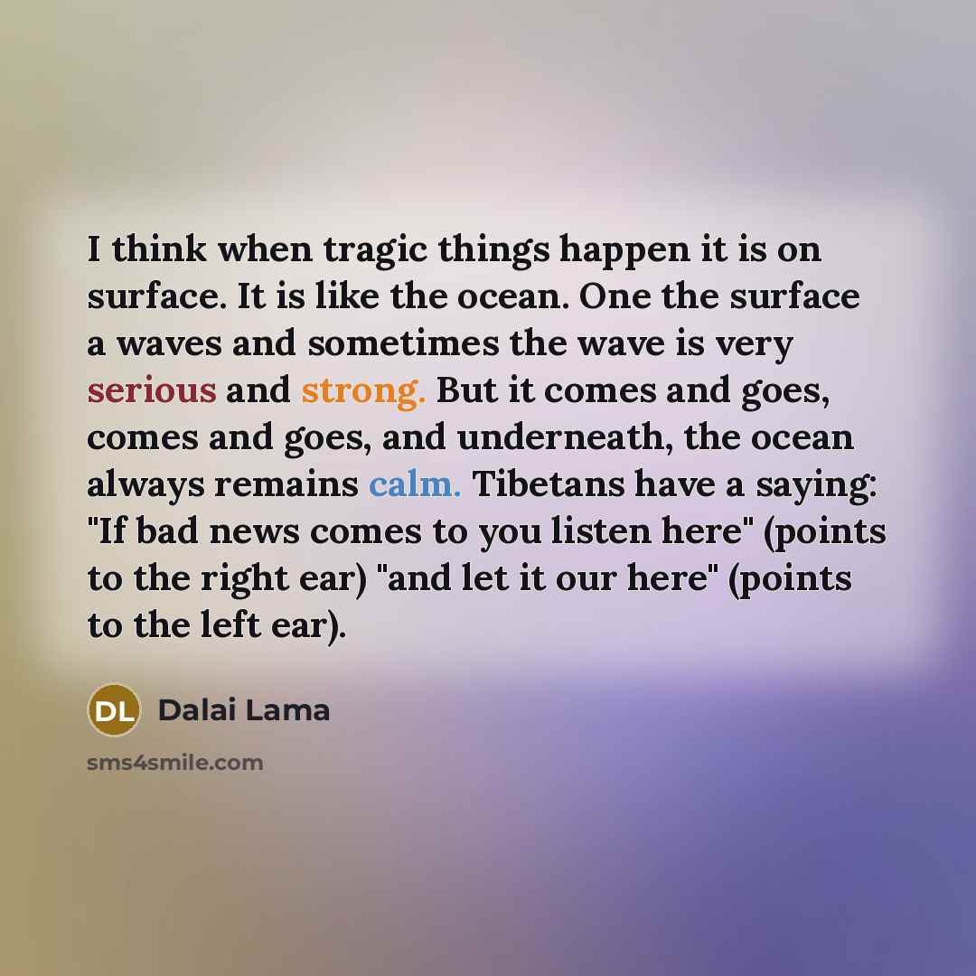 “I think when tragic things happen it is on surface. It is like the ocean. One the surface a waves and sometimes the wave is very serious and strong. But it comes and goes, comes and goes, and underneath, the ocean always remains calm. Tibetans have a saying: "If bad news comes to you listen here"…” quote by Dalai Lama