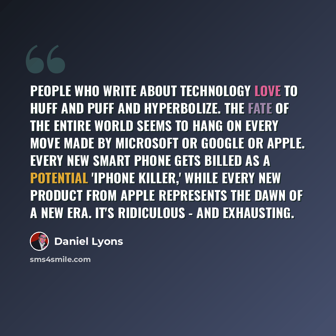 “People who write about technology love to huff and puff and hyperbolize. The fate of the entire world seems to hang on every move made by Microsoft or Google or Apple. Every new smart phone gets billed as a potential 'iPhone killer,' while every new product from Apple represents the dawn of a new…” quote by Daniel Lyons