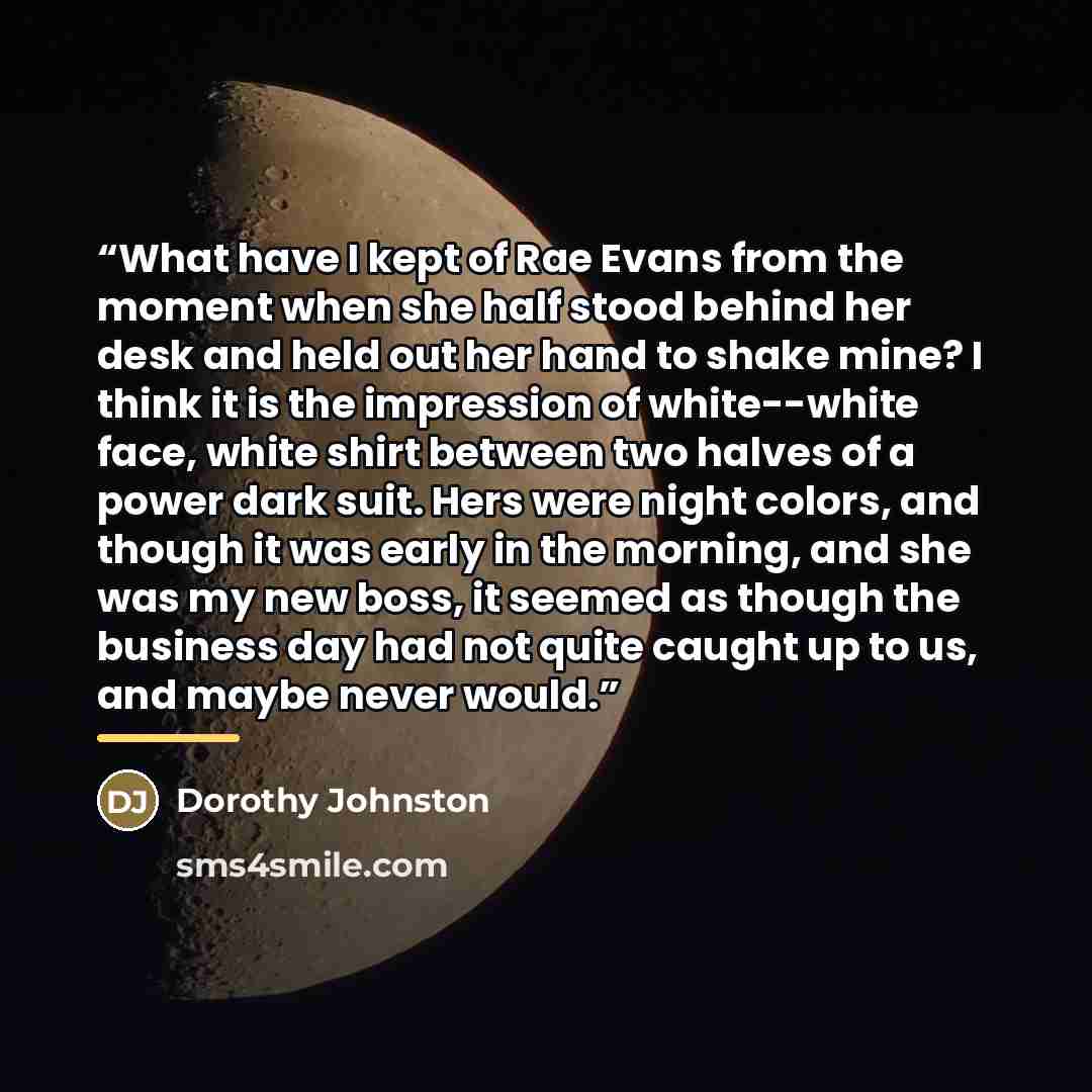 “What have I kept of Rae Evans from the moment when she half stood behind her desk and held out her hand to shake mine? I think it is the impression of white--white face, white shirt between two halves of a power dark suit. Hers were night colors, and though it was early in the morning, and she was…” quote by Dorothy Johnston