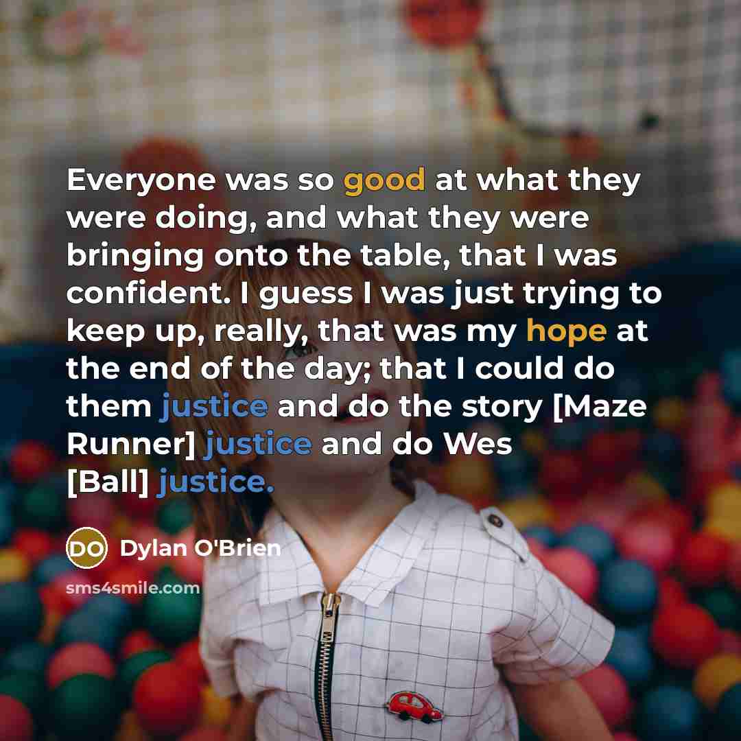 “Everyone was so good at what they were doing, and what they were bringing onto the table, that I was confident. I guess I was just trying to keep up, really, that was my hope at the end of the day; that I could do them justice and do the story [Maze Runner] justice and do Wes [Ball] justice.” quote by Dylan O'Brien