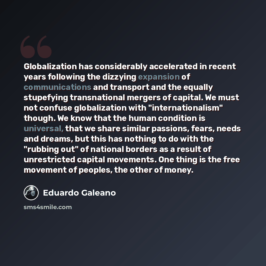 “Globalization has considerably accelerated in recent years following the dizzying expansion of communications and transport and the equally stupefying transnational mergers of capital. We must not confuse globalization with "internationalism" though. We know that the human condition is universal…” quote by Eduardo Galeano