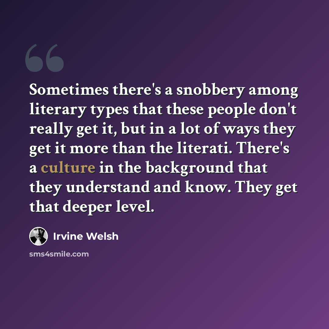“Sometimes there's a snobbery among literary types that these people don't really get it, but in a lot of ways they get it more than the literati. There's a culture in the background that they understand and know. They get that deeper level.” quote by Irvine Welsh