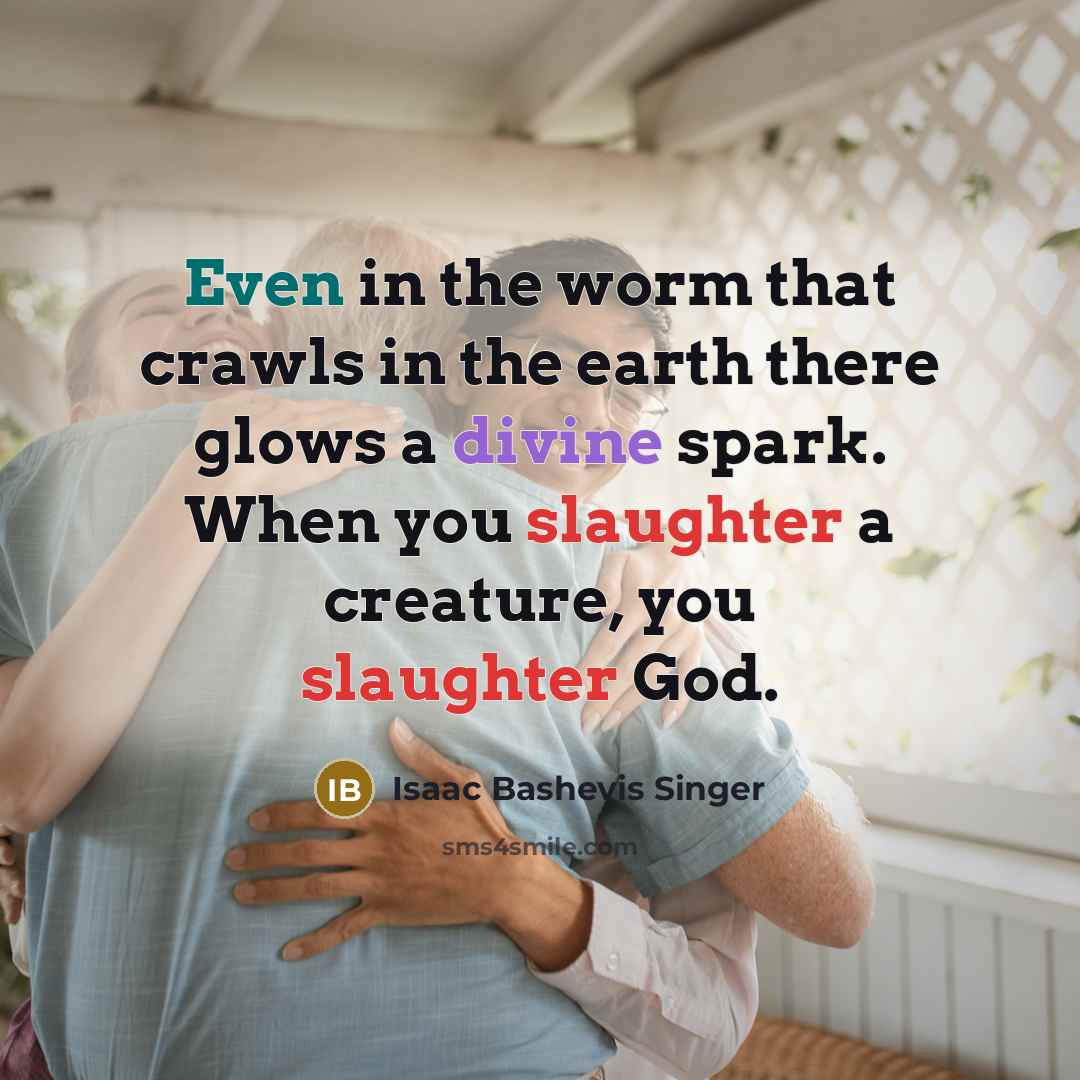 “Even in the worm that crawls in the earth there glows a divine spark. When you slaughter a creature, you slaughter God.” quote by Isaac Bashevis Singer