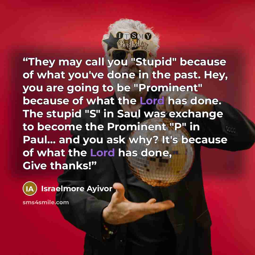 “They may call you "Stupid" because of what you've done in the past. Hey, you are going to be "Prominent" because of what the Lord has done. The stupid "S" in Saul was exchange to become the Prominent "P" in Paul... and you ask why? It's because of what the Lord has done, Give thanks!” quote by Israelmore Ayivor