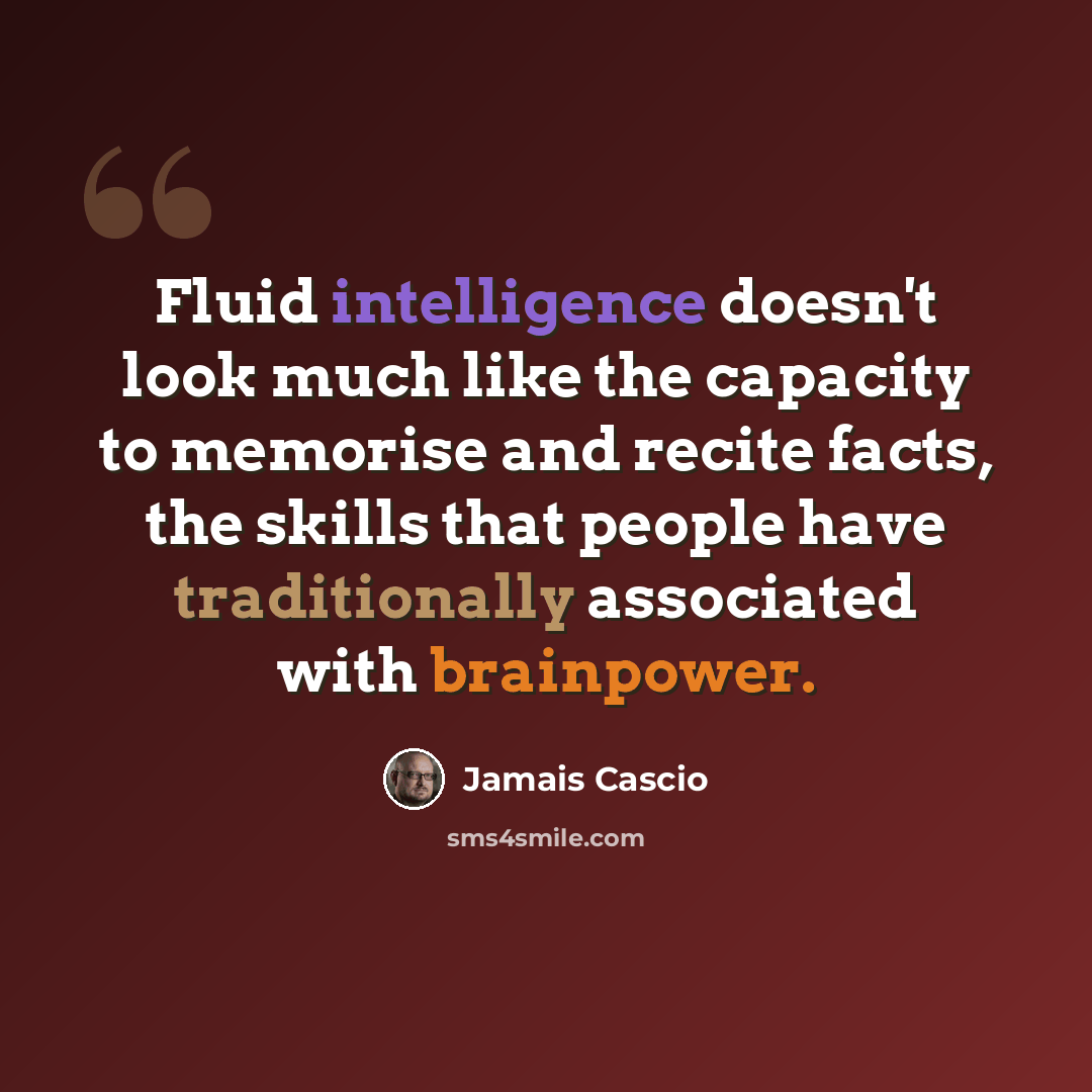 “Fluid intelligence doesn't look much like the capacity to memorise and recite facts, the skills that people have traditionally associated with brainpower.” quote by Jamais Cascio