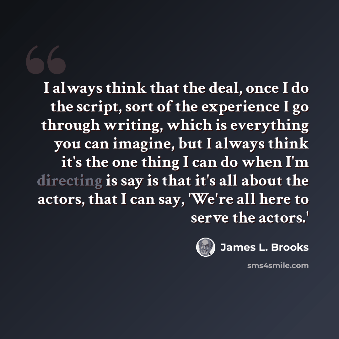 “I always think that the deal, once I do the script, sort of the experience I go through writing, which is everything you can imagine, but I always think it's the one thing I can do when I'm directing is say is that it's all about the actors, that I can say, 'We're all here to serve the actors.'” quote by James L. Brooks