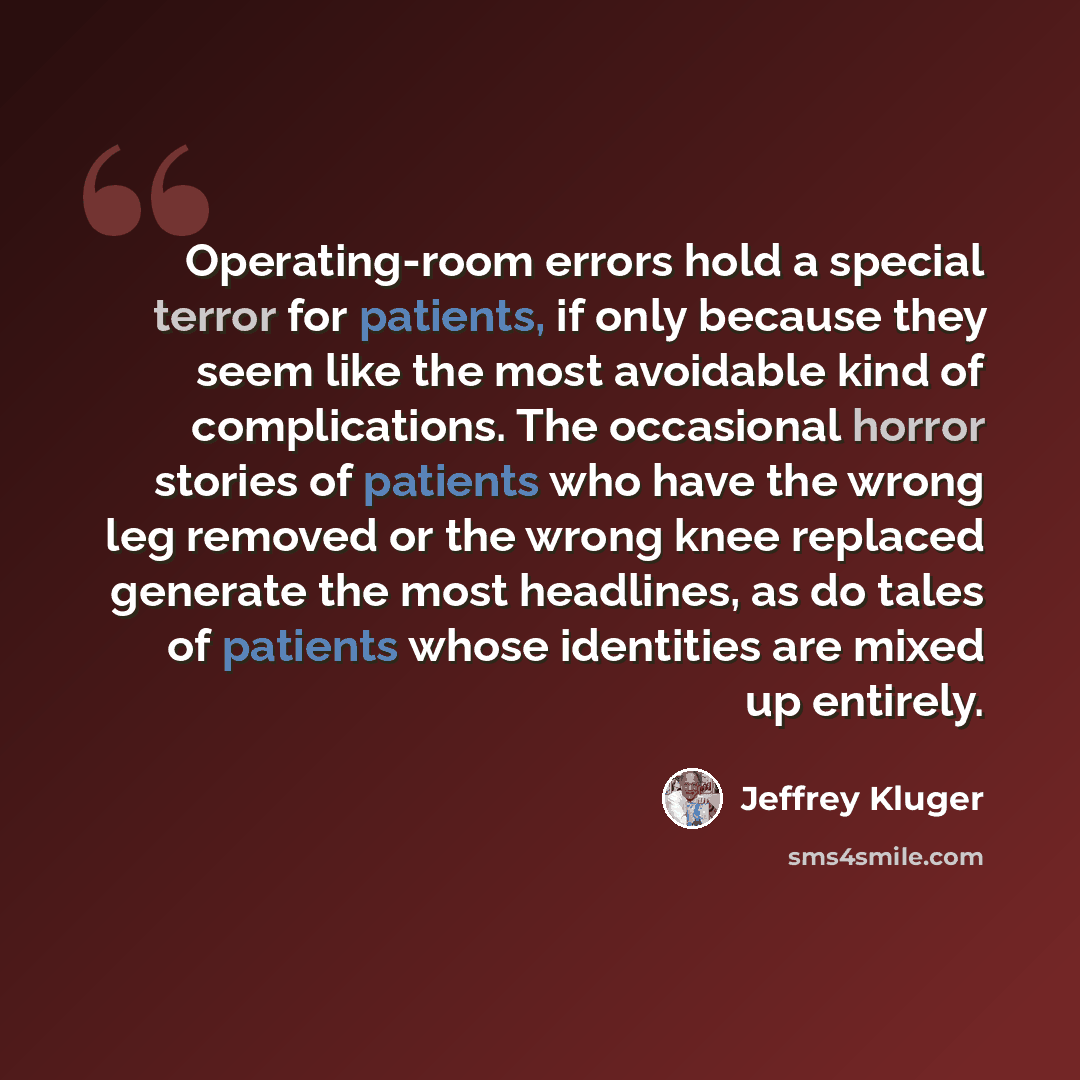 “Operating-room errors hold a special terror for patients, if only because they seem like the most avoidable kind of complications. The occasional horror stories of patients who have the wrong leg removed or the wrong knee replaced generate the most headlines, as do tales of patients whose…” quote by Jeffrey Kluger