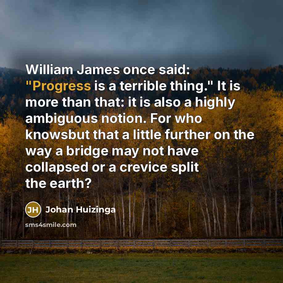 “William James once said: "Progress is a terrible thing." It is more than that: it is also a highly ambiguous notion. For who knowsbut that a little further on the way a bridge may not have collapsed or a crevice split the earth?” quote by Johan Huizinga