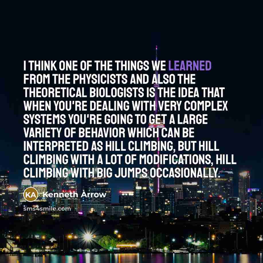“I think one of the things we learned from the physicists and also the theoretical biologists is the idea that when you're dealing with very complex systems you're going to get a large variety of behavior which can be interpreted as hill climbing, but hill climbing with a lot of modifications, hill…” quote by Kenneth Arrow