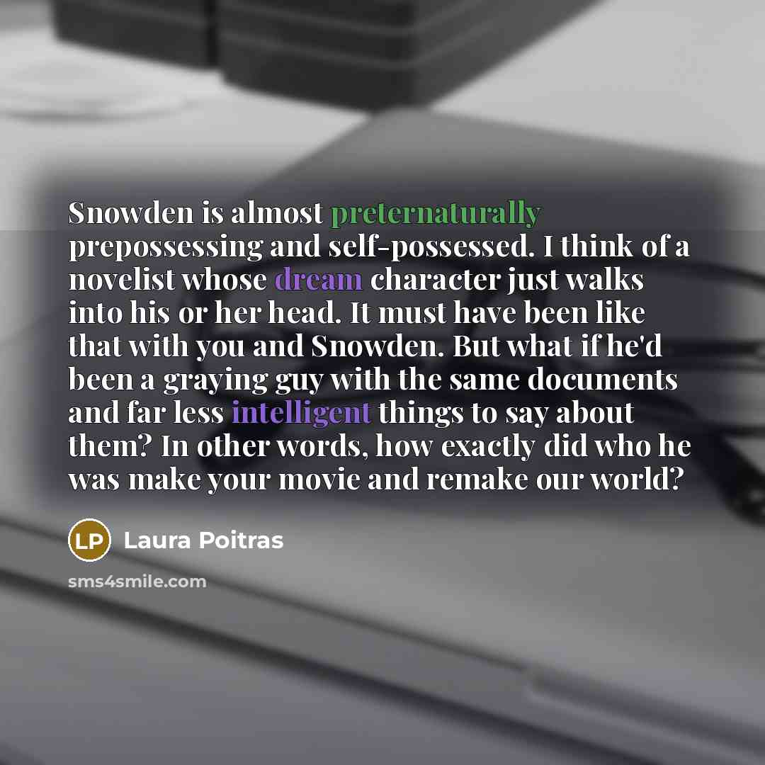 “Snowden is almost preternaturally prepossessing and self-possessed. I think of a novelist whose dream character just walks into his or her head. It must have been like that with you and Snowden. But what if he'd been a graying guy with the same documents and far less intelligent things to say…” quote by Laura Poitras