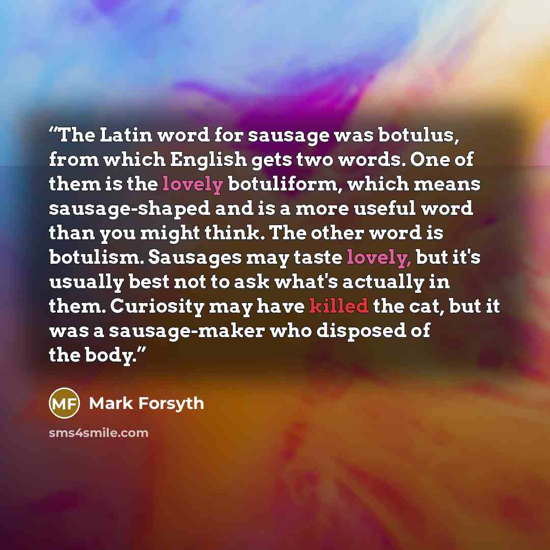 “The Latin word for sausage was botulus, from which English gets two words. One of them is the lovely botuliform, which means sausage-shaped and is a more useful word than you might think. The other word is botulism. Sausages may taste lovely, but it's usually best not to ask what's actually in…” quote by Mark Forsyth