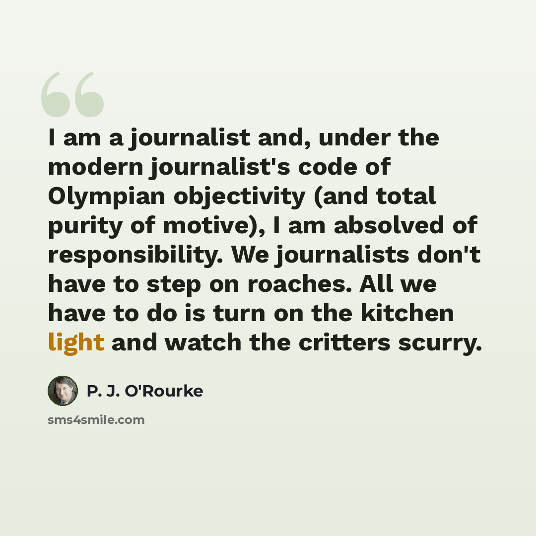 “I am a journalist and, under the modern journalist's code of Olympian objectivity (and total purity of motive), I am absolved of responsibility. We journalists don't have to step on roaches. All we have to do is turn on the kitchen light and watch the critters scurry.” quote by P. J. O'Rourke