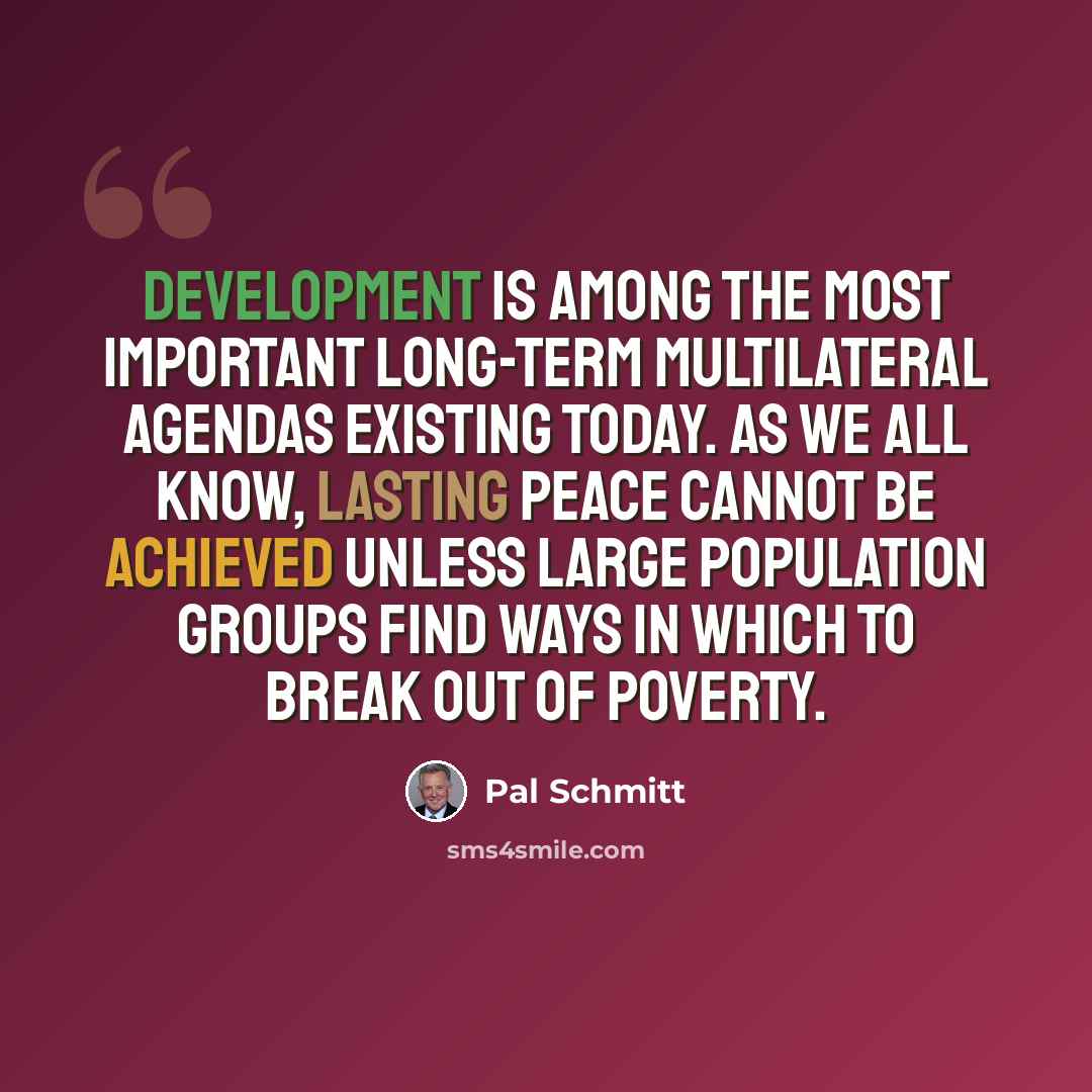 “Development is among the most important long-term multilateral agendas existing today. As we all know, lasting peace cannot be achieved unless large population groups find ways in which to break out of poverty.” quote by Pal Schmitt