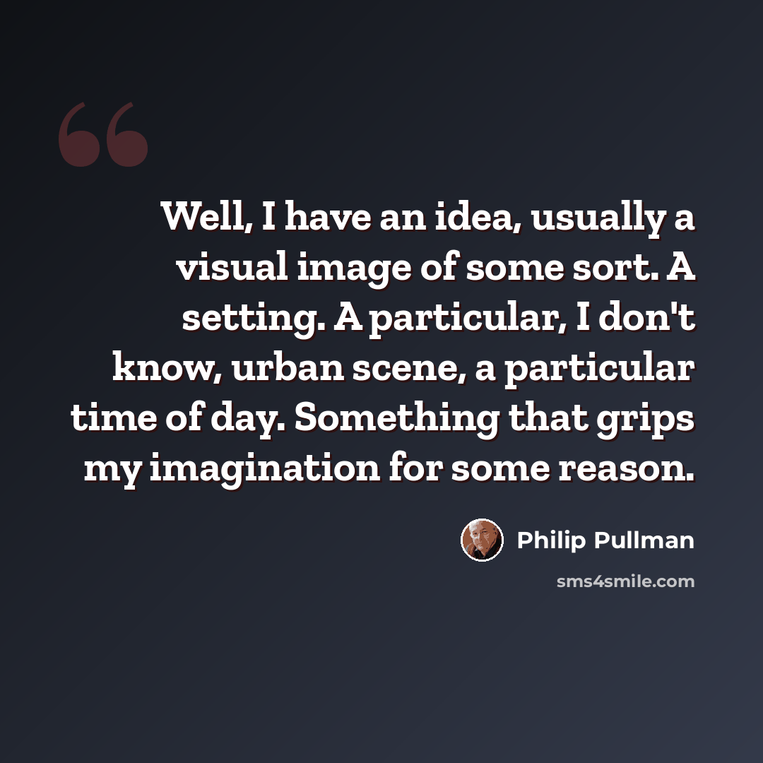 “Well, I have an idea, usually a visual image of some sort. A setting. A particular, I don't know, urban scene, a particular time of day. Something that grips my imagination for some reason.” quote by Philip Pullman