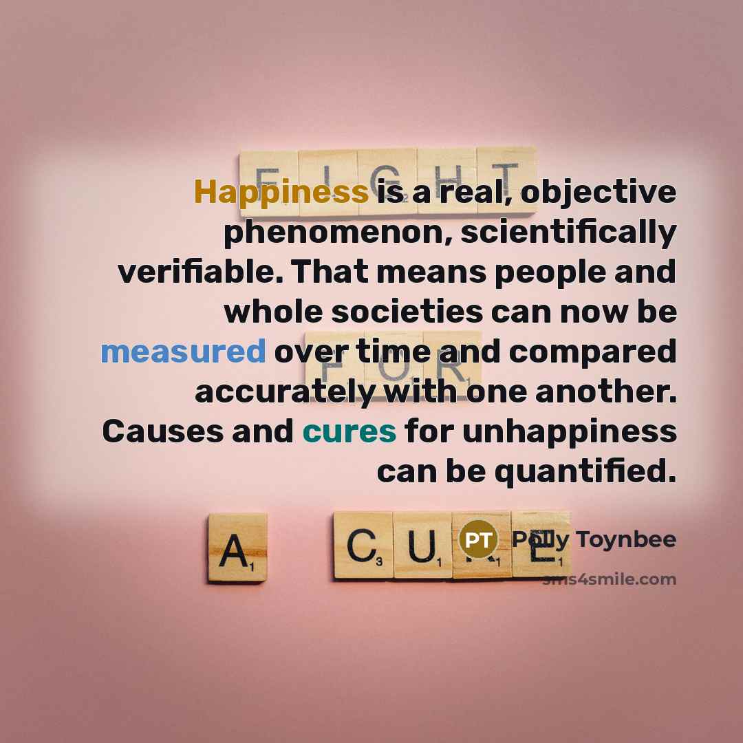 “Happiness is a real, objective phenomenon, scientifically verifiable. That means people and whole societies can now be measured over time and compared accurately with one another. Causes and cures for unhappiness can be quantified.” quote by Polly Toynbee