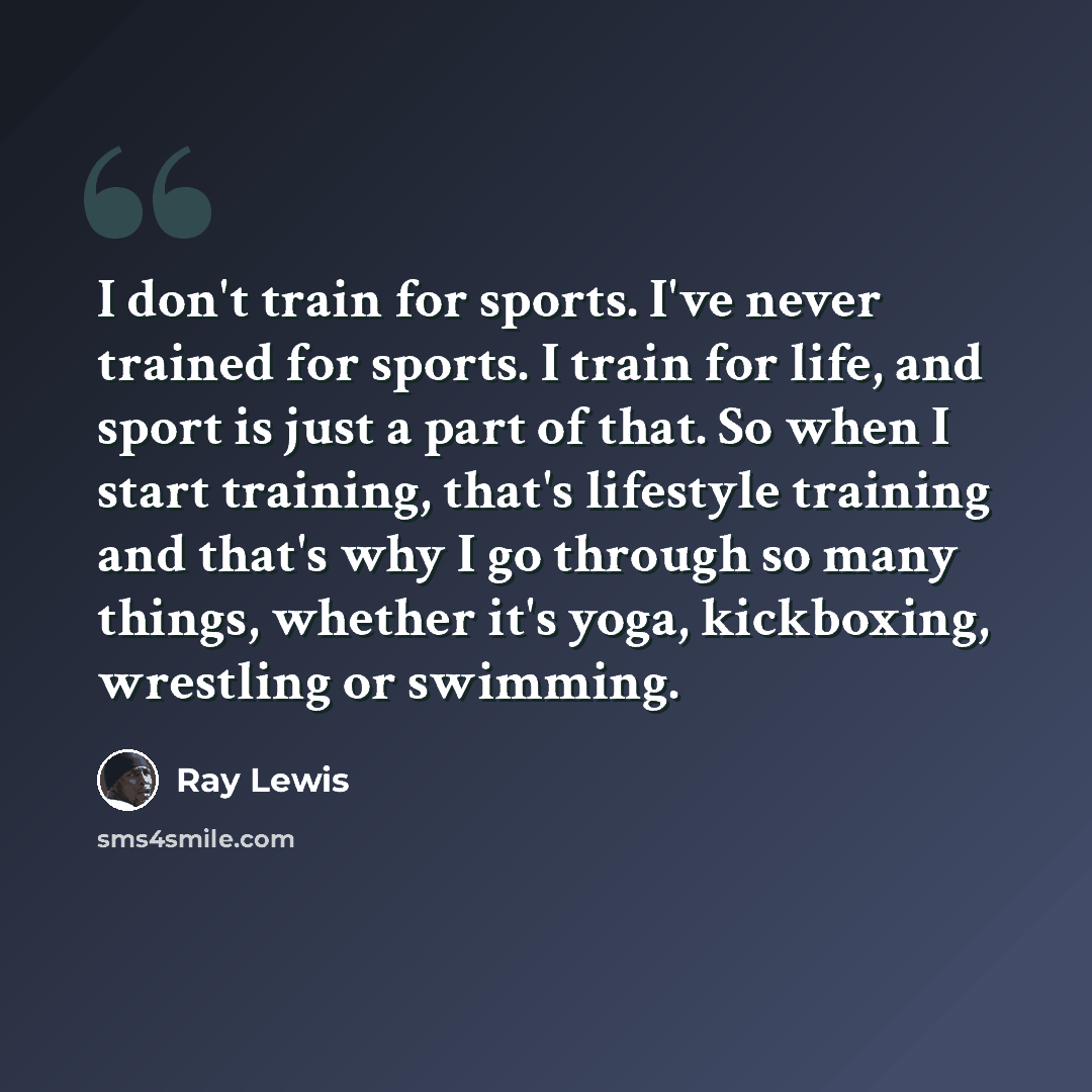 “I don't train for sports. I've never trained for sports. I train for life, and sport is just a part of that. So when I start training, that's lifestyle training and that's why I go through so many things, whether it's yoga, kickboxing, wrestling or swimming.” quote by Ray Lewis