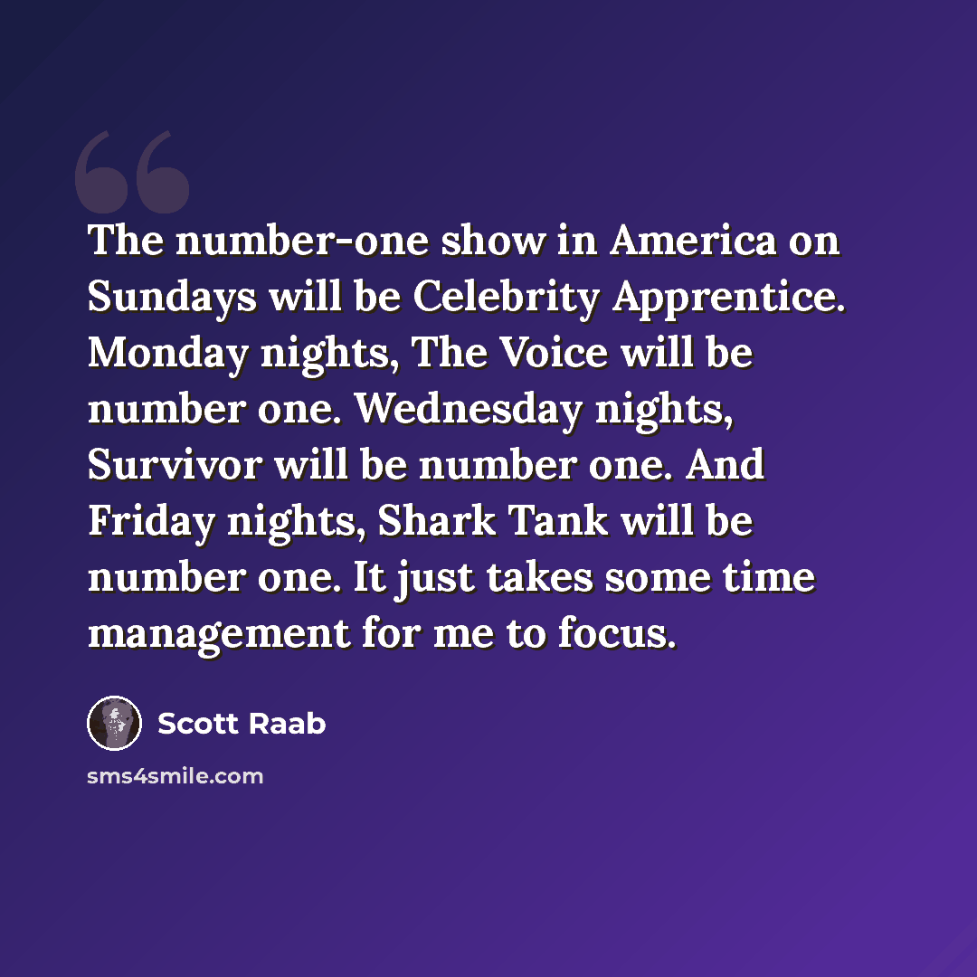 “The number-one show in America on Sundays will be Celebrity Apprentice. Monday nights, The Voice will be number one. Wednesday nights, Survivor will be number one. And Friday nights, Shark Tank will be number one. It just takes some time management for me to focus.” quote by Scott Raab