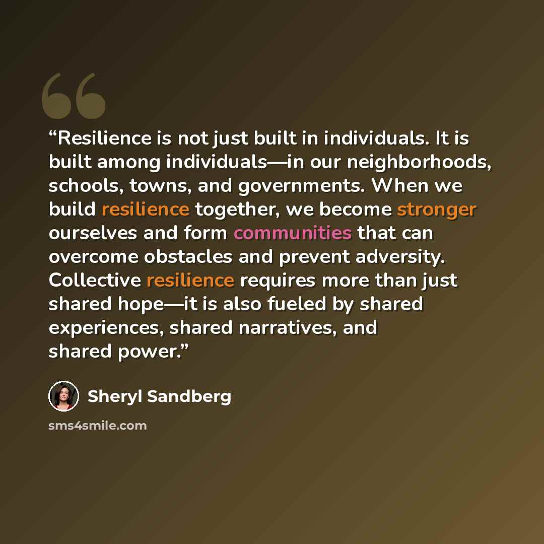“Resilience is not just built in individuals. It is built among individuals—in our neighborhoods, schools, towns, and governments. When we build resilience together, we become stronger ourselves and form communities that can overcome obstacles and prevent adversity. Collective resilience requires…” quote by Sheryl Sandberg
