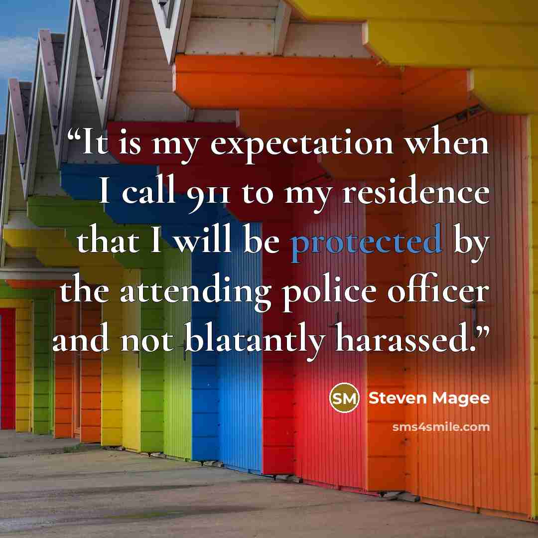 “It is my expectation when I call 911 to my residence that I will be protected by the attending police officer and not blatantly harassed.” quote by Steven Magee