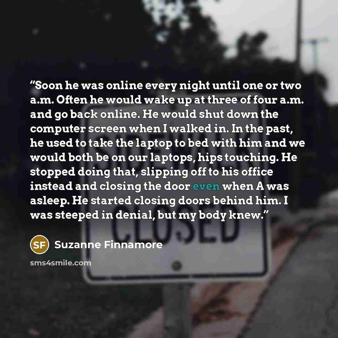 “Soon he was online every night until one or two a.m. Often he would wake up at three of four a.m. and go back online. He would shut down the computer screen when I walked in. In the past, he used to take the laptop to bed with him and we would both be on our laptops, hips touching. He stopped…” quote by Suzanne Finnamore