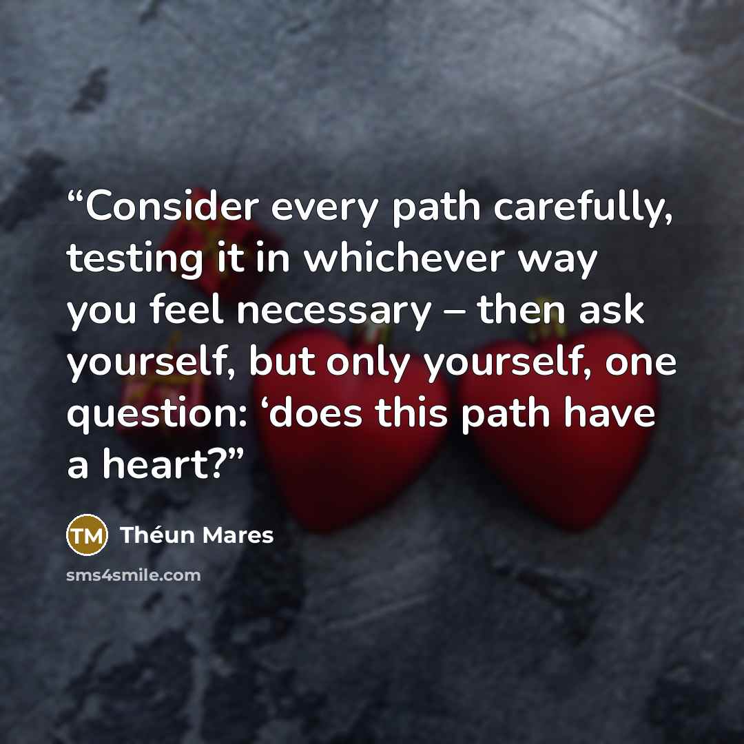 “Consider every path carefully, testing it in whichever way you feel necessary – then ask yourself, but only yourself, one question: ‘does this path have a heart?” quote by Théun Mares