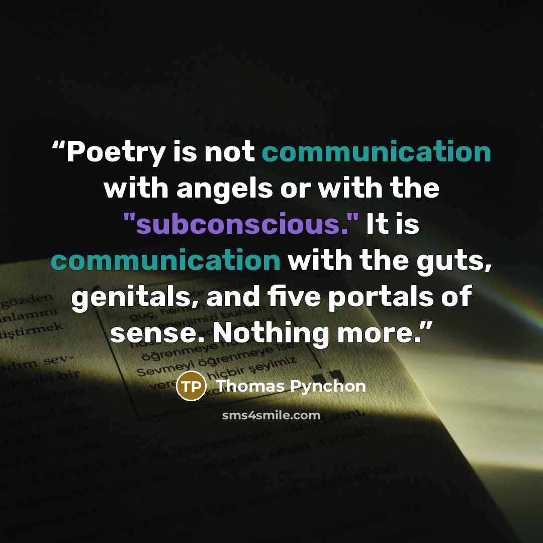 “Poetry is not communication with angels or with the "subconscious." It is communication with the guts, genitals, and five portals of sense. Nothing more.” quote by Thomas Pynchon