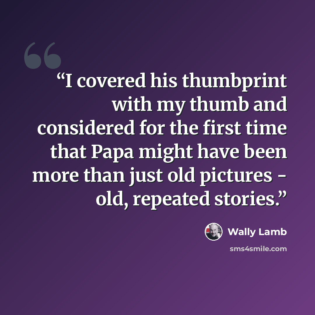 “I covered his thumbprint with my thumb and considered for the first time that Papa might have been more than just old pictures - old, repeated stories.” quote by Wally Lamb