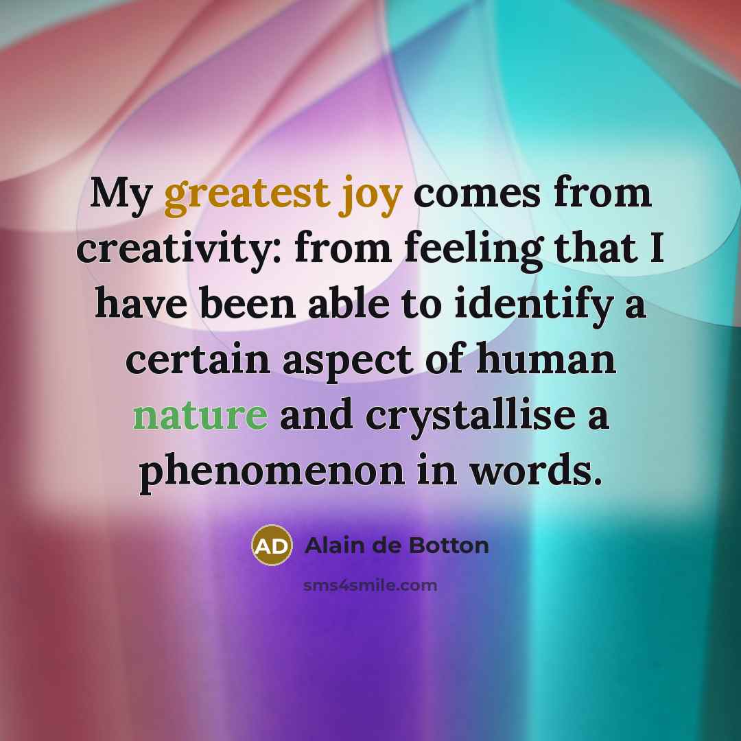 “My greatest joy comes from creativity: from feeling that I have been able to identify a certain aspect of human nature and crystallise a phenomenon in words.” quote by Alain de Botton