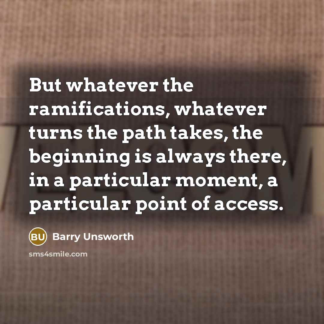“But whatever the ramifications, whatever turns the path takes, the beginning is always there, in a particular moment, a particular point of access.” quote by Barry Unsworth