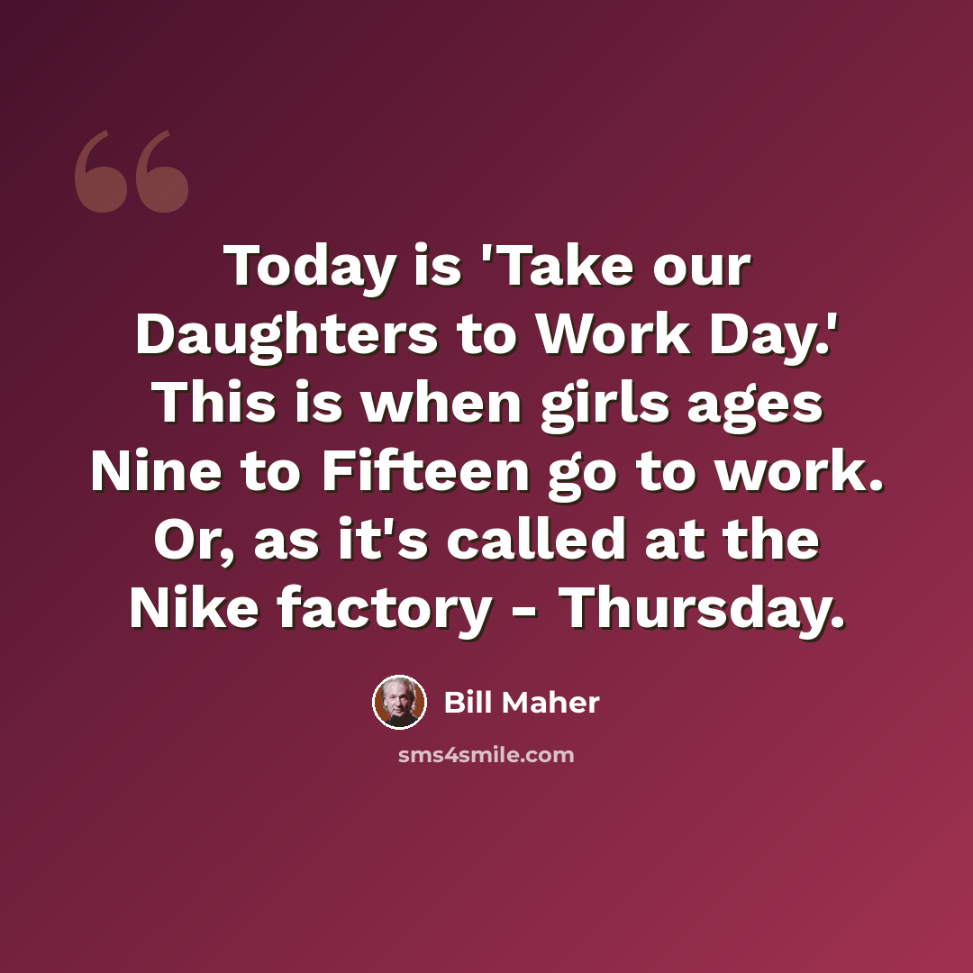 “Today is 'Take our Daughters to Work Day.' This is when girls ages Nine to Fifteen go to work. Or, as it's called at the Nike factory - Thursday.” quote by Bill Maher