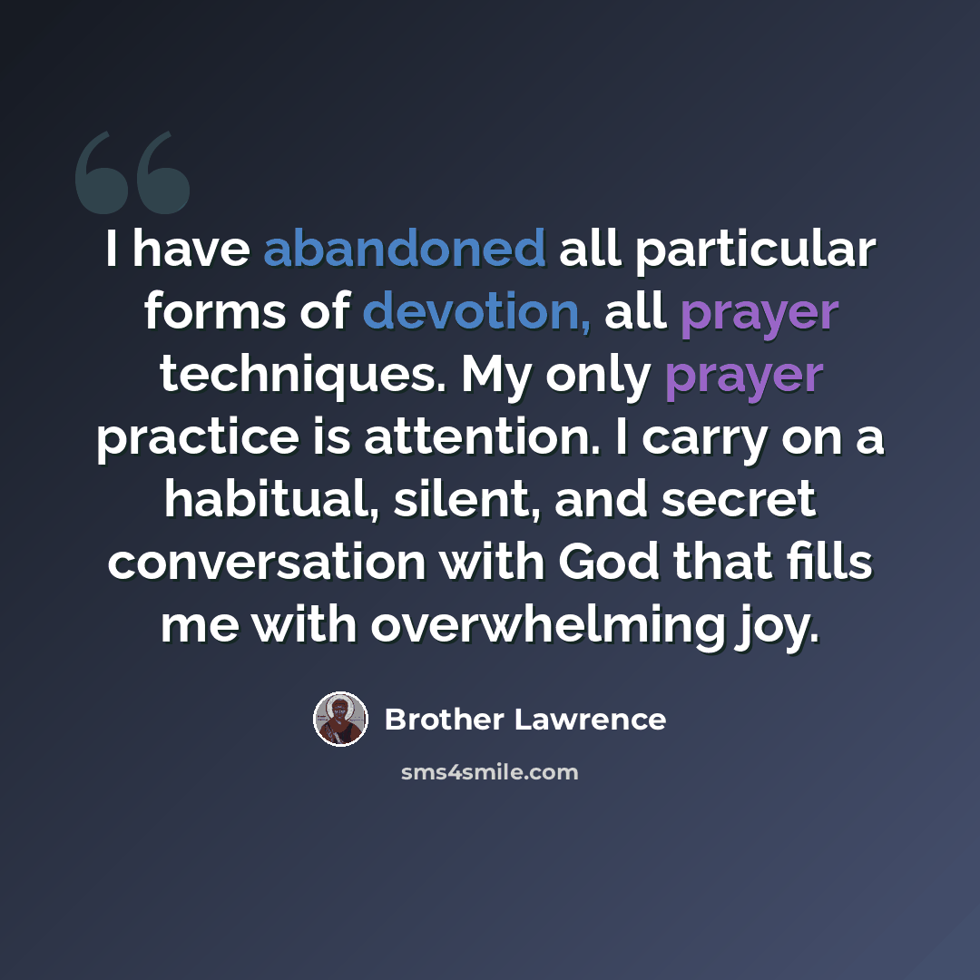“I have abandoned all particular forms of devotion, all prayer techniques. My only prayer practice is attention. I carry on a habitual, silent, and secret conversation with God that fills me with overwhelming joy.” quote by Brother Lawrence