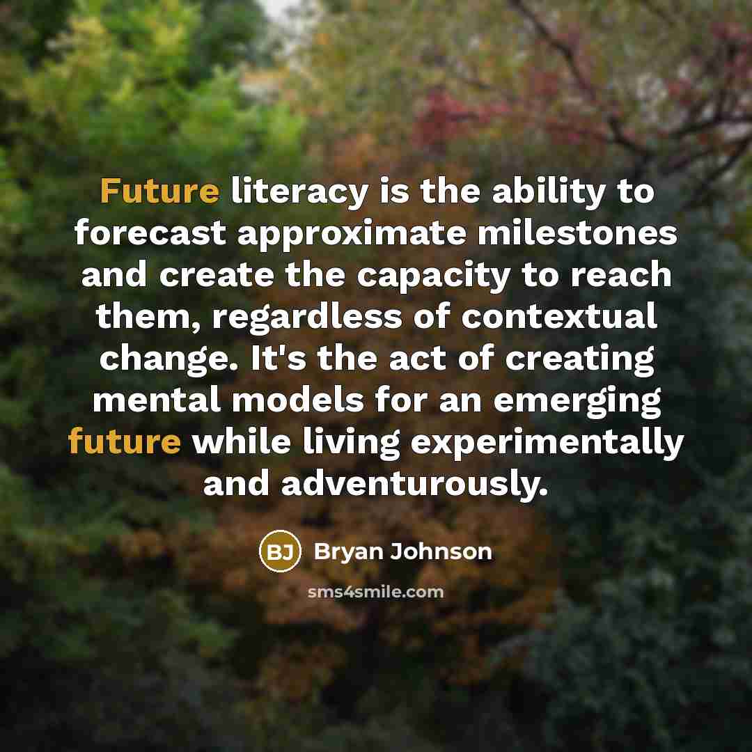 “Future literacy is the ability to forecast approximate milestones and create the capacity to reach them, regardless of contextual change. It's the act of creating mental models for an emerging future while living experimentally and adventurously.” quote by Bryan Johnson