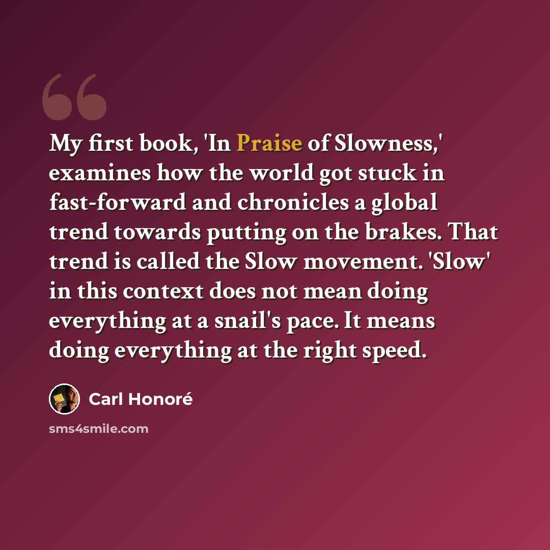 “My first book, 'In Praise of Slowness,' examines how the world got stuck in fast-forward and chronicles a global trend towards putting on the brakes. That trend is called the Slow movement. 'Slow' in this context does not mean doing everything at a snail's pace. It means doing everything at the…” quote by Carl Honore