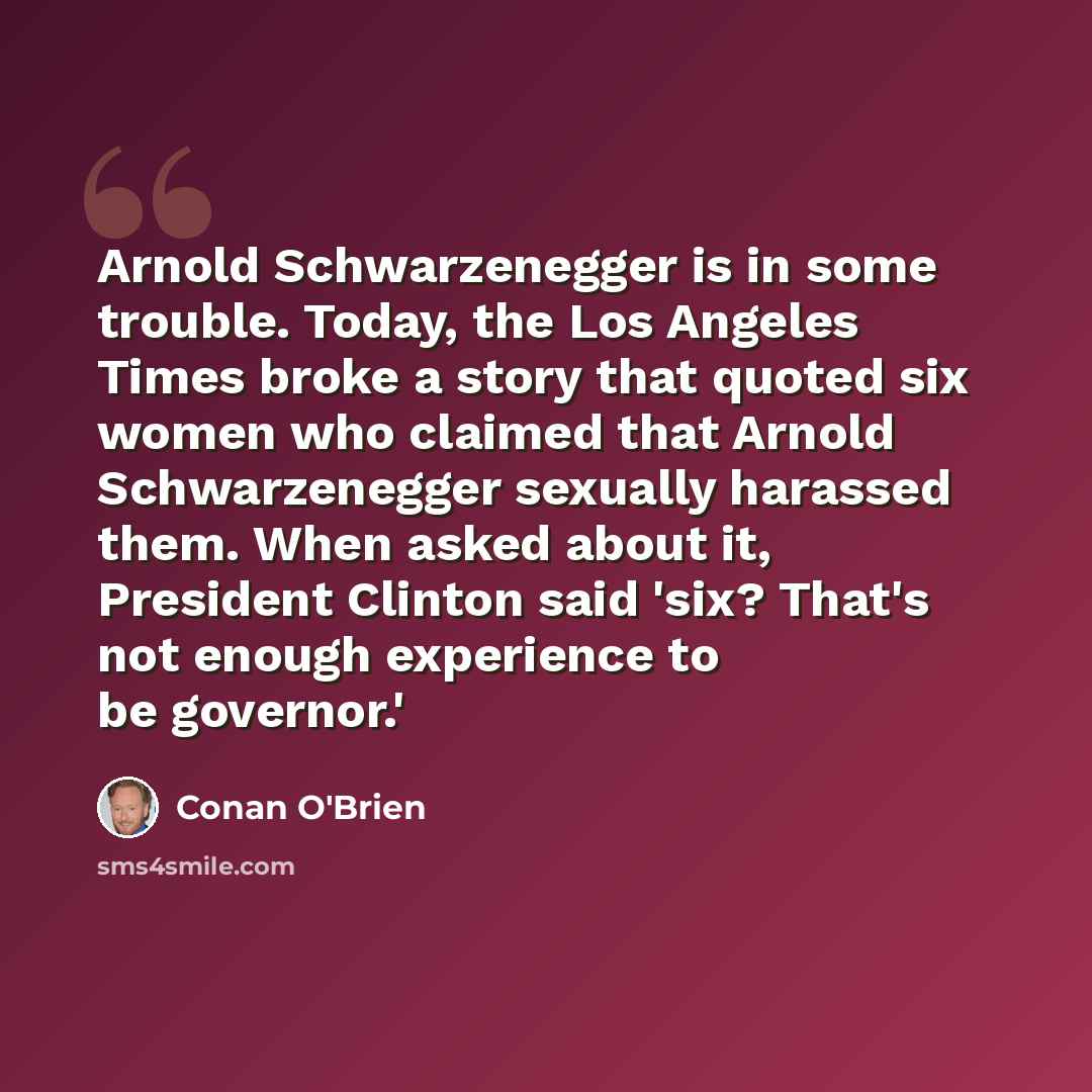 “Arnold Schwarzenegger is in some trouble. Today, the Los Angeles Times broke a story that quoted six women who claimed that Arnold Schwarzenegger sexually harassed them. When asked about it, President Clinton said 'six? That's not enough experience to be governor.'” quote by Conan O'Brien
