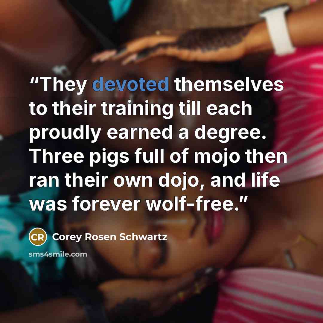 “They devoted themselves to their training till each proudly earned a degree. Three pigs full of mojo then ran their own dojo, and life was forever wolf-free.” quote by Corey Rosen Schwartz